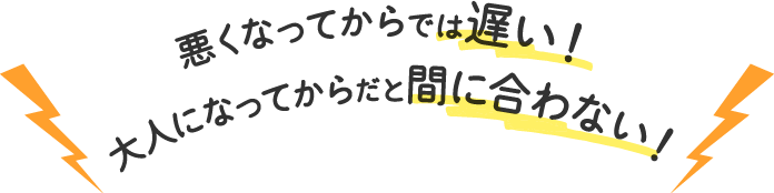 悪くなってからでは遅い！大人になってからだと間に合わない！